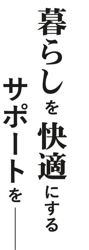 暮らしを快適にするサポートを―